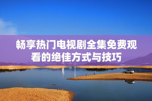 畅享热门电视剧全集免费观看的绝佳方式与技巧