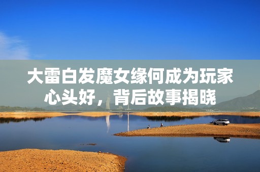 大雷白发魔女缘何成为玩家心头好，背后故事揭晓