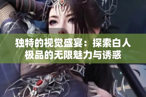 独特的视觉盛宴：探索白人极品的无限魅力与诱惑