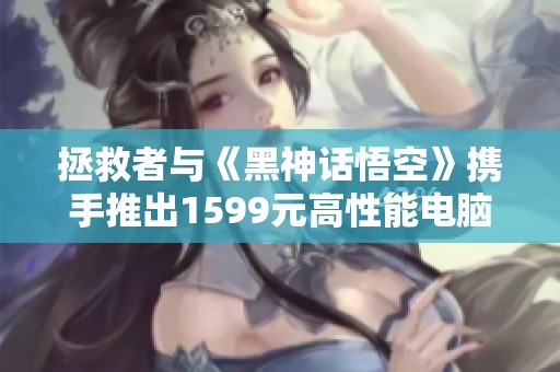 拯救者与《黑神话悟空》携手推出1599元高性能电脑主机