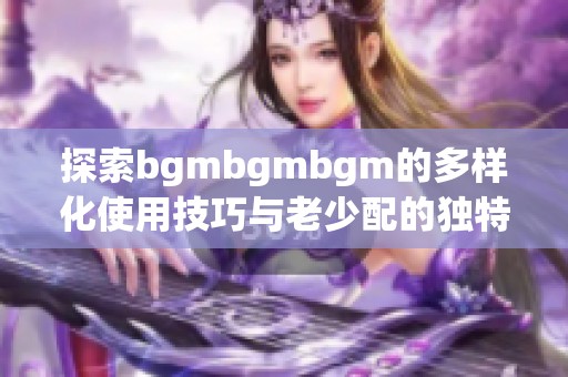 探索bgmbgmbgm的多样化使用技巧与老少配的独特魅力
