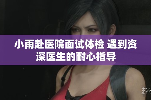 小雨赴医院面试体检 遇到资深医生的耐心指导