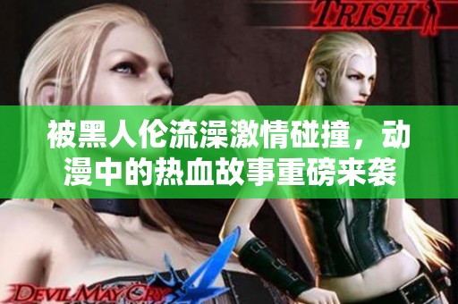 被黑人伦流澡激情碰撞，动漫中的热血故事重磅来袭