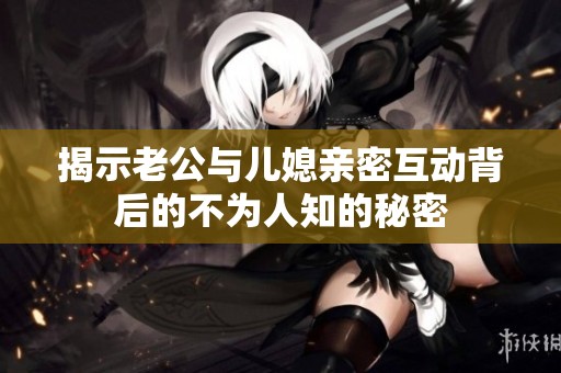 揭示老公与儿媳亲密互动背后的不为人知的秘密