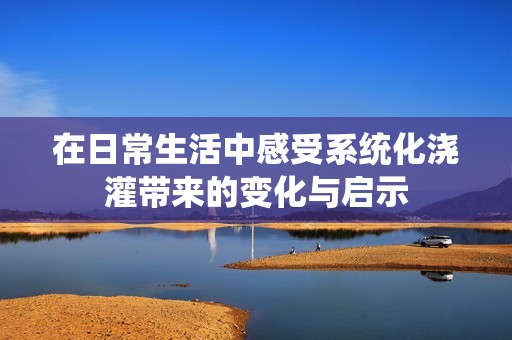 在日常生活中感受系统化浇灌带来的变化与启示