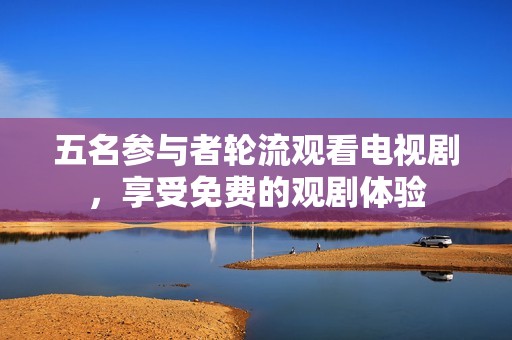 五名参与者轮流观看电视剧，享受免费的观剧体验