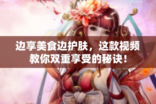 边享美食边护肤，这款视频教你双重享受的秘诀！