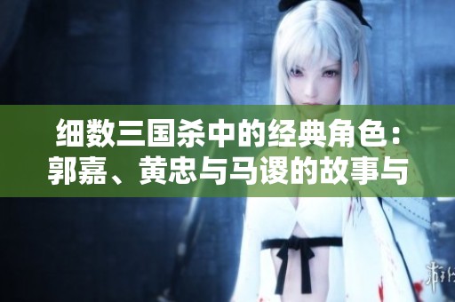 细数三国杀中的经典角色：郭嘉、黄忠与马谡的故事与皮肤背景