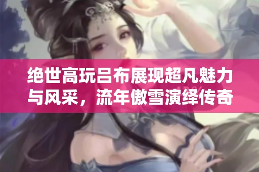 绝世高玩吕布展现超凡魅力与风采，流年傲雪演绎传奇人生