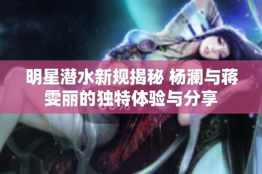 明星潜水新规揭秘 杨澜与蒋雯丽的独特体验与分享