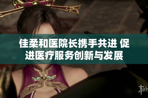 佳柔和医院长携手共进 促进医疗服务创新与发展