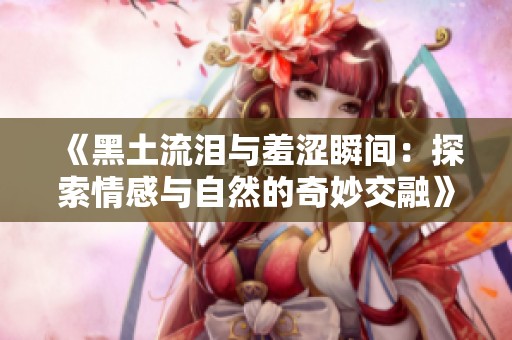 《黑土流泪与羞涩瞬间：探索情感与自然的奇妙交融》