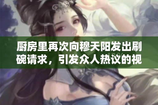厨房里再次向穆天阳发出刷碗请求，引发众人热议的视频。
