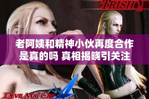 老阿姨和精神小伙再度合作是真的吗 真相揭晓引关注