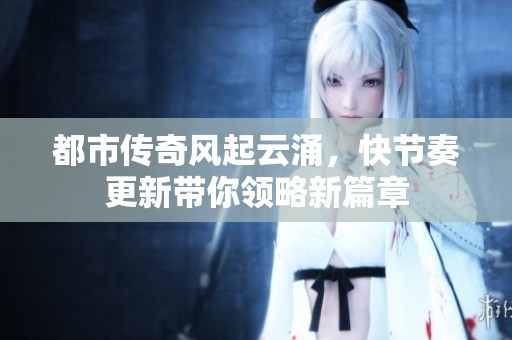 都市传奇风起云涌，快节奏更新带你领略新篇章