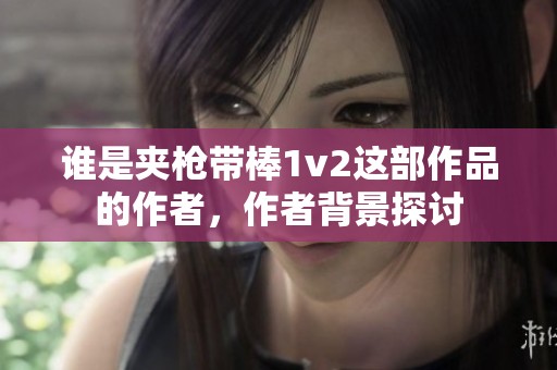 谁是夹枪带棒1v2这部作品的作者，作者背景探讨