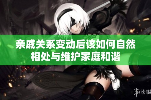 亲戚关系变动后该如何自然相处与维护家庭和谐