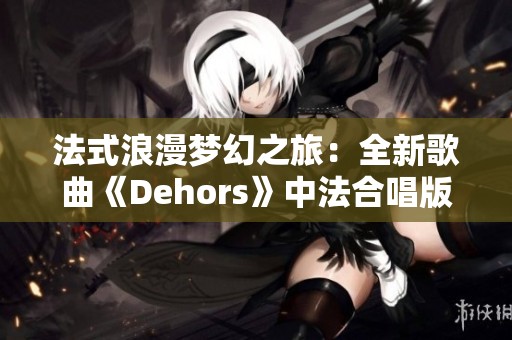 法式浪漫梦幻之旅：全新歌曲《Dehors》中法合唱版精彩上线