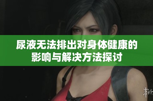 尿液无法排出对身体健康的影响与解决方法探讨