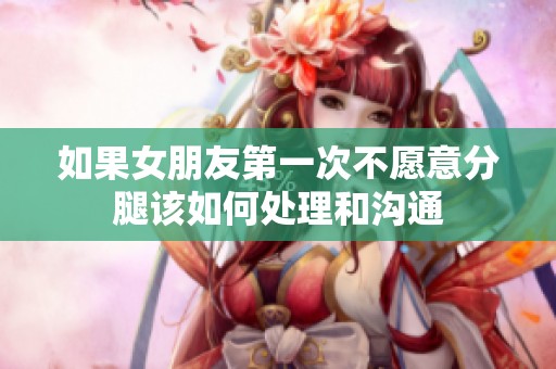 如果女朋友第一次不愿意分腿该如何处理和沟通