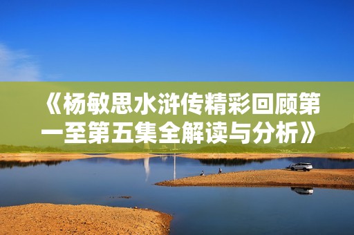 《杨敏思水浒传精彩回顾第一至第五集全解读与分析》