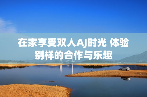 在家享受双人AJ时光 体验别样的合作与乐趣