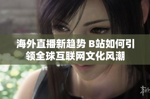 海外直播新趋势 B站如何引领全球互联网文化风潮