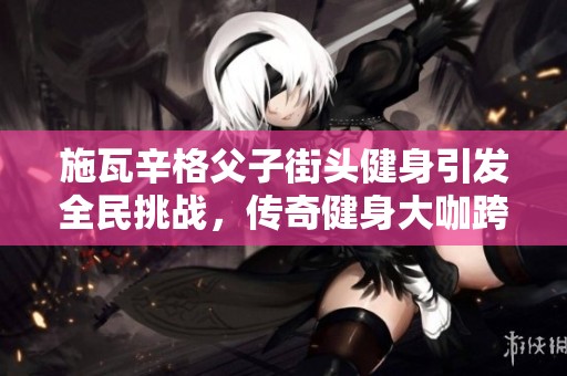 施瓦辛格父子街头健身引发全民挑战，传奇健身大咖跨界手游界！
