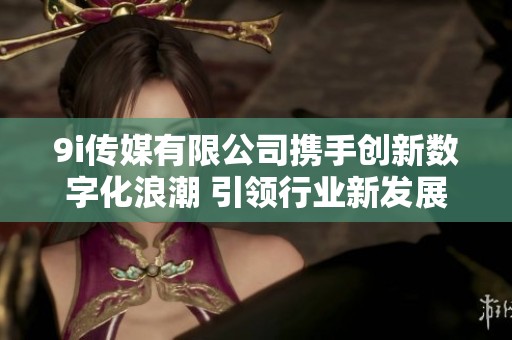 9i传媒有限公司携手创新数字化浪潮 引领行业新发展