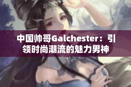 中国帅哥Galchester：引领时尚潮流的魅力男神