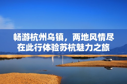 畅游杭州乌镇，两地风情尽在此行体验苏杭魅力之旅