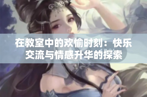 在教室中的欢愉时刻：快乐交流与情感升华的探索