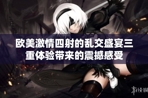 欧美激情四射的乱交盛宴三重体验带来的震撼感受