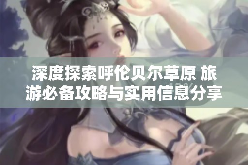 深度探索呼伦贝尔草原 旅游必备攻略与实用信息分享