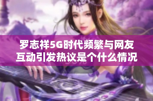 罗志祥5G时代频繁与网友互动引发热议是个什么情况？