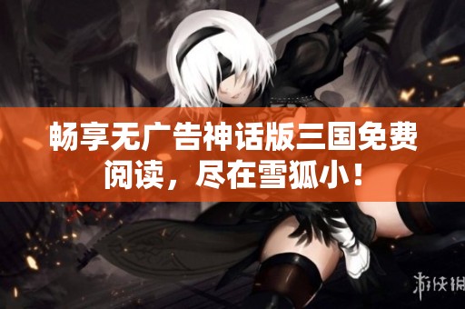 畅享无广告神话版三国免费阅读，尽在雪狐小！