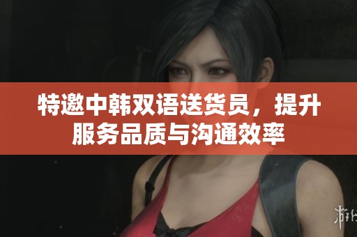 特邀中韩双语送货员，提升服务品质与沟通效率