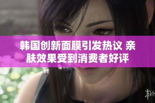 韩国创新面膜引发热议 亲肤效果受到消费者好评