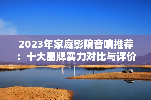 2023年家庭影院音响推荐：十大品牌实力对比与评价
