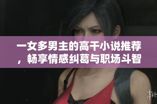 一女多男主的高干小说推荐，畅享情感纠葛与职场斗智