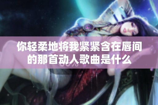 你轻柔地将我紧紧含在唇间的那首动人歌曲是什么