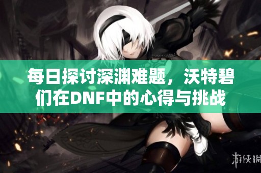 每日探讨深渊难题，沃特碧们在DNF中的心得与挑战