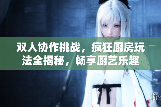 双人协作挑战，疯狂厨房玩法全揭秘，畅享厨艺乐趣