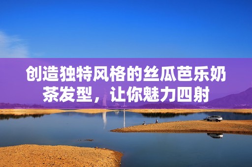 创造独特风格的丝瓜芭乐奶茶发型，让你魅力四射