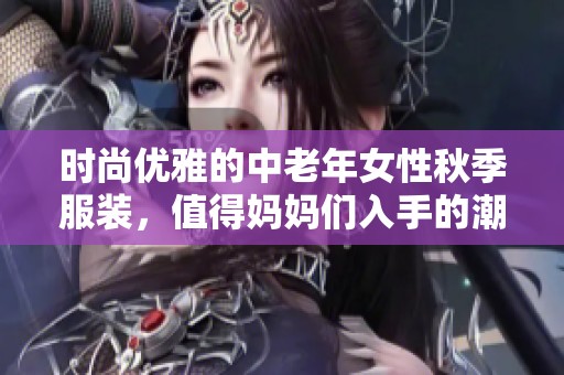 时尚优雅的中老年女性秋季服装，值得妈妈们入手的潮流推荐