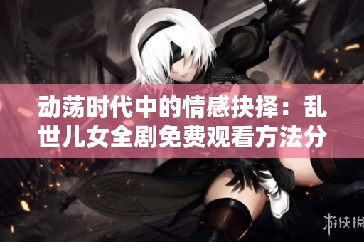 动荡时代中的情感抉择：乱世儿女全剧免费观看方法分享
