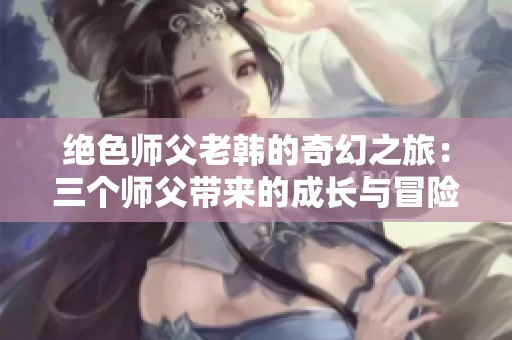 绝色师父老韩的奇幻之旅：三个师父带来的成长与冒险