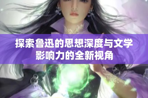 探索鲁迅的思想深度与文学影响力的全新视角