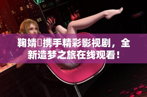 鞠婧祎携手精彩影视剧，全新造梦之旅在线观看！