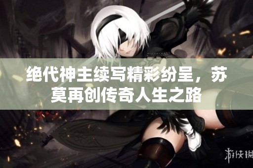 绝代神主续写精彩纷呈，苏莫再创传奇人生之路